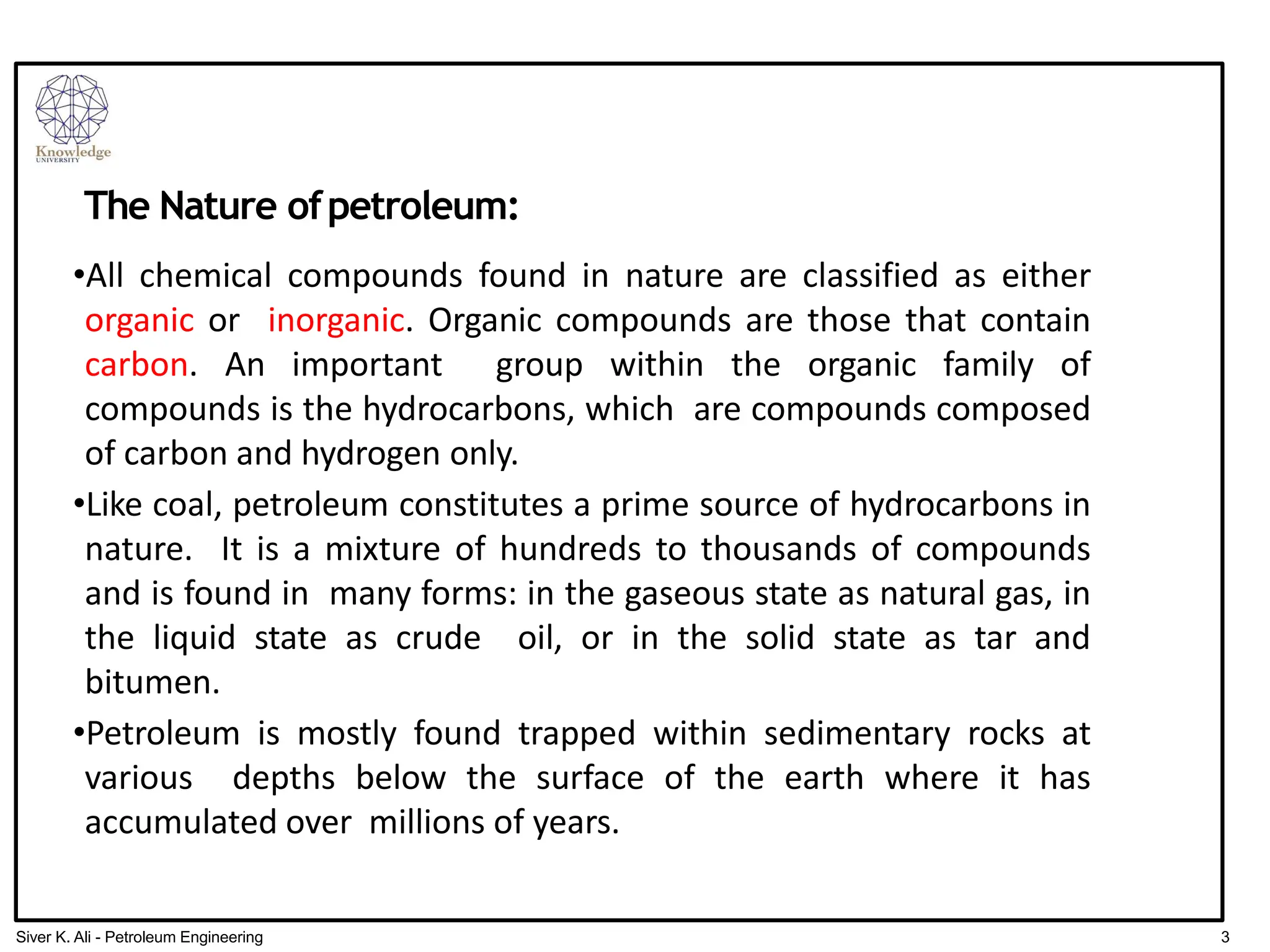 The Nature ofpetroleum:
•All chemical compounds found in nature are classified as either
organic or inorganic. Organic compounds are those that contain
carbon. An important group within the organic family of
compounds is the hydrocarbons, which are compounds composed
of carbon and hydrogen only.
•Like coal, petroleum constitutes a prime source of hydrocarbons in
nature. It is a mixture of hundreds to thousands of compounds
and is found in many forms: in the gaseous state as natural gas, in
the liquid state as crude oil, or in the solid state as tar and
bitumen.
•Petroleum is mostly found trapped within sedimentary rocks at
various depths below the surface of the earth where it has
accumulated over millions of years.
3
Siver K. Ali - Petroleum Engineering
 