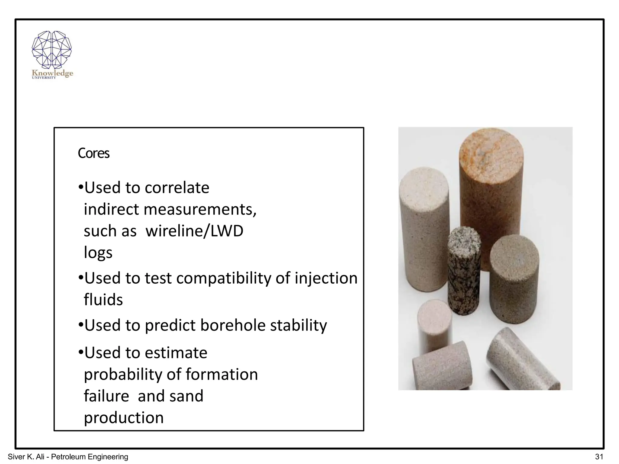 Cores
•Used to correlate
indirect measurements,
such as wireline/LWD
logs
•Used to test compatibility of injection
fluids
•Used to predict borehole stability
•Used to estimate
probability of formation
failure and sand
production
31
Siver K. Ali - Petroleum Engineering
 