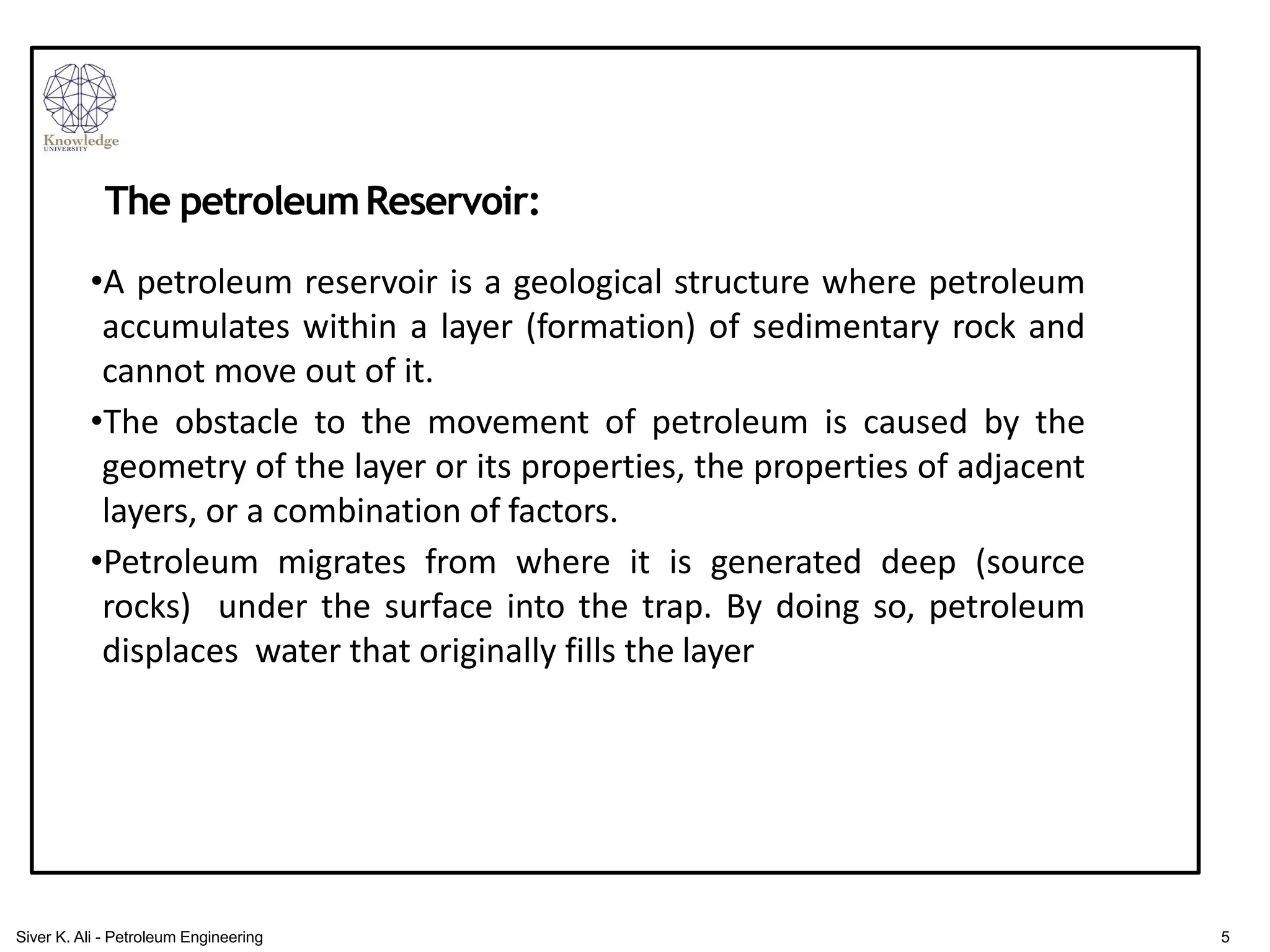 •A petroleum reservoir is a geological structure where petroleum
accumulates within a layer (formation) of sedimentary rock and
cannot move out of it.
•The obstacle to the movement of petroleum is caused by the
geometry of the layer or its properties, the properties of adjacent
layers, or a combination of factors.
•Petroleum migrates from where it is generated deep (source
rocks) under the surface into the trap. By doing so, petroleum
displaces water that originally fills the layer
The petroleumReservoir:
5
Siver K. Ali - Petroleum Engineering
 