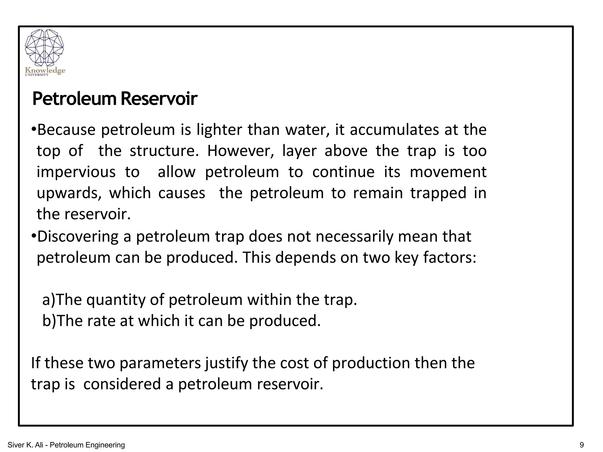 •Because petroleum is lighter than water, it accumulates at the
top of the structure. However, layer above the trap is too
impervious to allow petroleum to continue its movement
upwards, which causes the petroleum to remain trapped in
the reservoir.
•Discovering a petroleum trap does not necessarily mean that
petroleum can be produced. This depends on two key factors:
a)The quantity of petroleum within the trap.
b)The rate at which it can be produced.
If these two parameters justify the cost of production then the
trap is considered a petroleum reservoir.
Petroleum Reservoir
9
Siver K. Ali - Petroleum Engineering
 