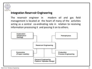 The reservoir engineer in modern oil and gas field
management is located at the heart of many of the activities
acting as a central co-ordinating role in relation to receiving
information processing it and passing it on to others.
Integration Reservoir Engineering
10
Siver K. Ali - Petroleum Engineering
 