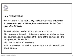Reserves are those quantities of petroleum which are anticipated
to be commercially recovered from known accumulations from a
given date forward.
•Reserve estimates involve some degree of uncertainty.
•The uncertainty depends chiefly on the amount of reliable geologic
and engineering data available at the time of the estimate and the
interpretation of these data.
•The relative degree of uncertainty
•may be conveyed by placing reserves into one of two principal
classifications:
Reserve Estimation
12
Siver K. Ali - Petroleum Engineering
 