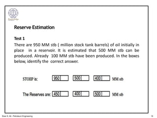 Reserve Estimation
Test 1
There are 950 MM stb ( million stock tank barrels) of oil initially in
place in a reservoir. It is estimated that 500 MM stb can be
produced. Already 100 MM stb have been produced. In the boxes
below, identify the correct answer.
16
Siver K. Ali - Petroleum Engineering
 