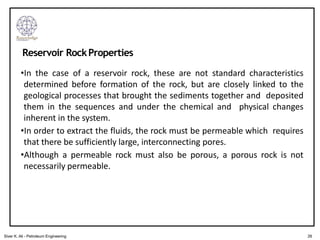 •In the case of a reservoir rock, these are not standard characteristics
determined before formation of the rock, but are closely linked to the
geological processes that brought the sediments together and deposited
them in the sequences and under the chemical and physical changes
inherent in the system.
•In order to extract the fluids, the rock must be permeable which requires
that there be sufficiently large, interconnecting pores.
•Although a permeable rock must also be porous, a porous rock is not
necessarily permeable.
Reservoir RockProperties
26
Siver K. Ali - Petroleum Engineering
 