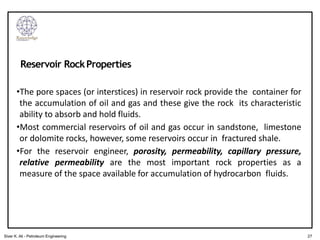•The pore spaces (or interstices) in reservoir rock provide the container for
the accumulation of oil and gas and these give the rock its characteristic
ability to absorb and hold fluids.
•Most commercial reservoirs of oil and gas occur in sandstone, limestone
or dolomite rocks, however, some reservoirs occur in fractured shale.
•For the reservoir engineer, porosity, permeability, capillary pressure,
relative permeability are the most important rock properties as a
measure of the space available for accumulation of hydrocarbon fluids.
Reservoir RockProperties
27
Siver K. Ali - Petroleum Engineering
 