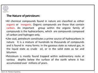 The Nature ofpetroleum:
•All chemical compounds found in nature are classified as either
organic or inorganic. Organic compounds are those that contain
carbon. An important group within the organic family of
compounds is the hydrocarbons, which are compounds composed
of carbon and hydrogen only.
•Like coal, petroleum constitutes a prime source of hydrocarbons in
nature. It is a mixture of hundreds to thousands of compounds
and is found in many forms: in the gaseous state as natural gas, in
the liquid state as crude oil, or in the solid state as tar and
bitumen.
•Petroleum is mostly found trapped within sedimentary rocks at
various depths below the surface of the earth where it has
accumulated over millions of years.
3
Siver K. Ali - Petroleum Engineering
 