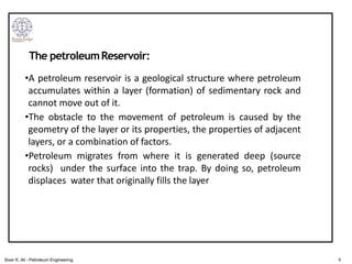 •A petroleum reservoir is a geological structure where petroleum
accumulates within a layer (formation) of sedimentary rock and
cannot move out of it.
•The obstacle to the movement of petroleum is caused by the
geometry of the layer or its properties, the properties of adjacent
layers, or a combination of factors.
•Petroleum migrates from where it is generated deep (source
rocks) under the surface into the trap. By doing so, petroleum
displaces water that originally fills the layer
The petroleumReservoir:
5
Siver K. Ali - Petroleum Engineering
 