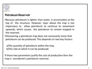 •Because petroleum is lighter than water, it accumulates at the
top of the structure. However, layer above the trap is too
impervious to allow petroleum to continue its movement
upwards, which causes the petroleum to remain trapped in
the reservoir.
•Discovering a petroleum trap does not necessarily mean that
petroleum can be produced. This depends on two key factors:
a)The quantity of petroleum within the trap.
b)The rate at which it can be produced.
If these two parameters justify the cost of production then the
trap is considered a petroleum reservoir.
Petroleum Reservoir
9
Siver K. Ali - Petroleum Engineering
 