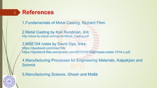 References
1.Fundamentals of Metal Casting, Richard Flinn
2.Metal Casting by Karl Rundman, link:
http://clock.5u.tripod.com/cgi-bin/Metal_Casting.pdf
3.MSE104 notes by David Dye, links:
https://dyedavid.com/mse104/
https://dyedavid.files.wordpress.com/2013/10/104phases-notes-1314-c.pdf
4.Manufacturing Processes for Engineering Materials, Kalpakjian and
Schmid
5.Manufacturing Science, Ghosh and Mallik
2
 