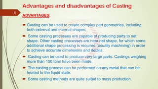 Advantages and disadvantages of Casting
ADVANTAGES:
 Casting can be used to create complex part geometries, including
both external and internal shapes.
 Some casting processes are capable of producing parts to net
shape. Other casting processes are near net shape, for which some
additional shape processing is required (usually machining) in order
to achieve accurate dimensions and details.
 Casting can be used to produce very large parts. Castings weighing
more than 100 tons have been made.
 The casting process can be performed on any metal that can be
heated to the liquid state.
 Some casting methods are quite suited to mass production.
8
 
