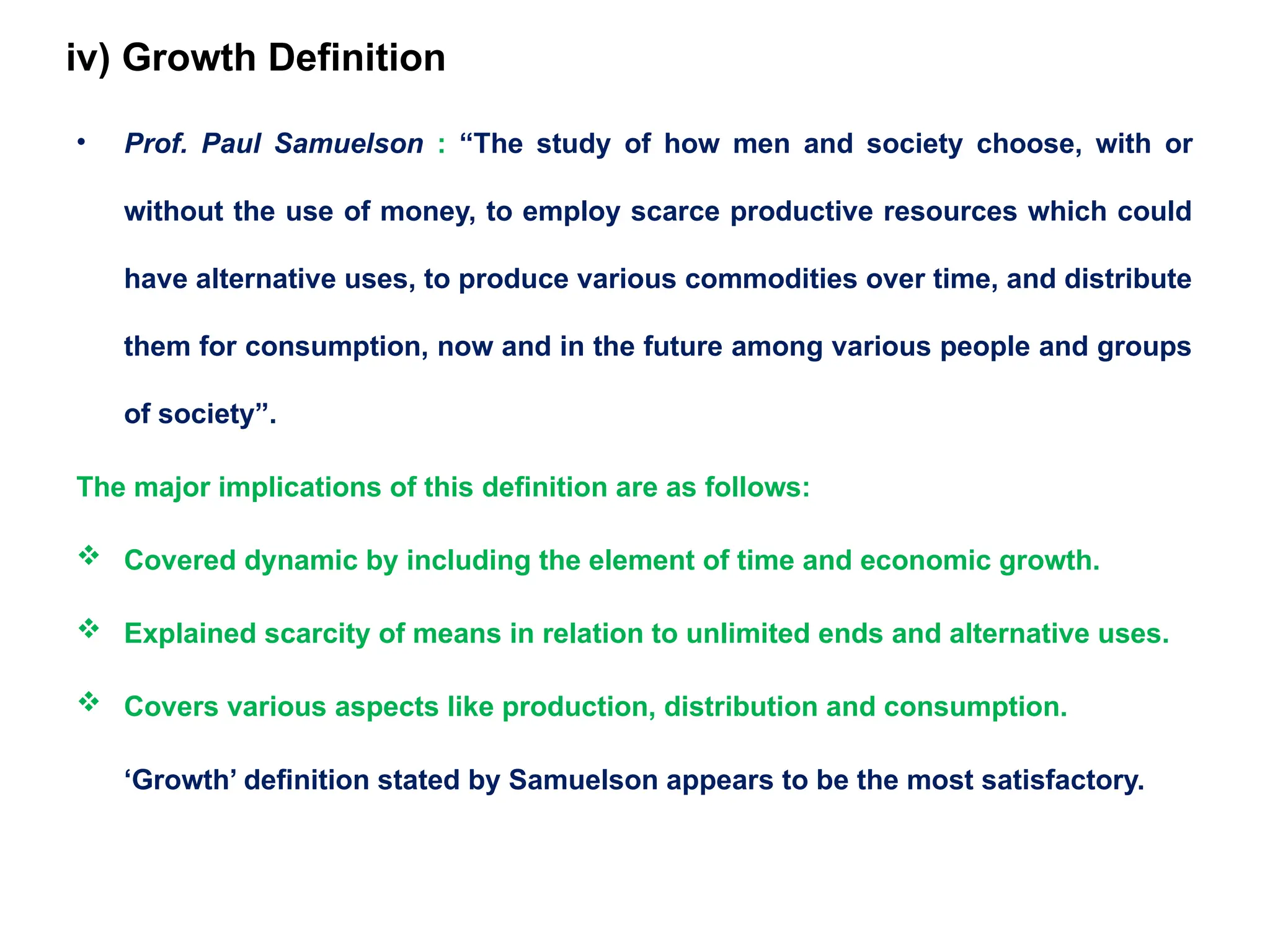 iv) Growth Definition
• Prof. Paul Samuelson : “The study of how men and society choose, with or
without the use of money, to employ scarce productive resources which could
have alternative uses, to produce various commodities over time, and distribute
them for consumption, now and in the future among various people and groups
of society”.
The major implications of this definition are as follows:
 Covered dynamic by including the element of time and economic growth.
 Explained scarcity of means in relation to unlimited ends and alternative uses.
 Covers various aspects like production, distribution and consumption.
‘Growth’ definition stated by Samuelson appears to be the most satisfactory.
 