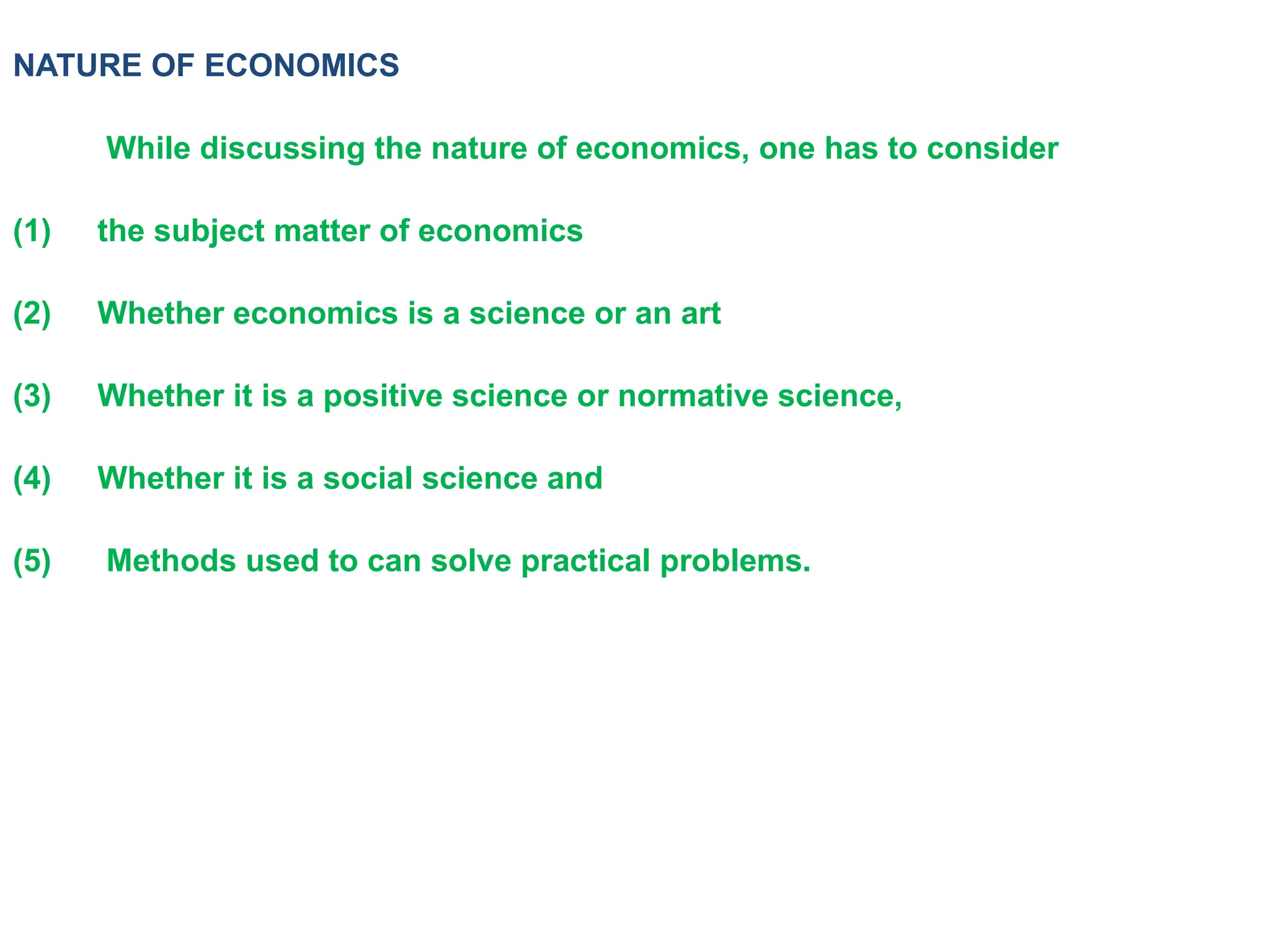 NATURE OF ECONOMICS
While discussing the nature of economics, one has to consider
(1) the subject matter of economics
(2) Whether economics is a science or an art
(3) Whether it is a positive science or normative science,
(4) Whether it is a social science and
(5) Methods used to can solve practical problems.
 
