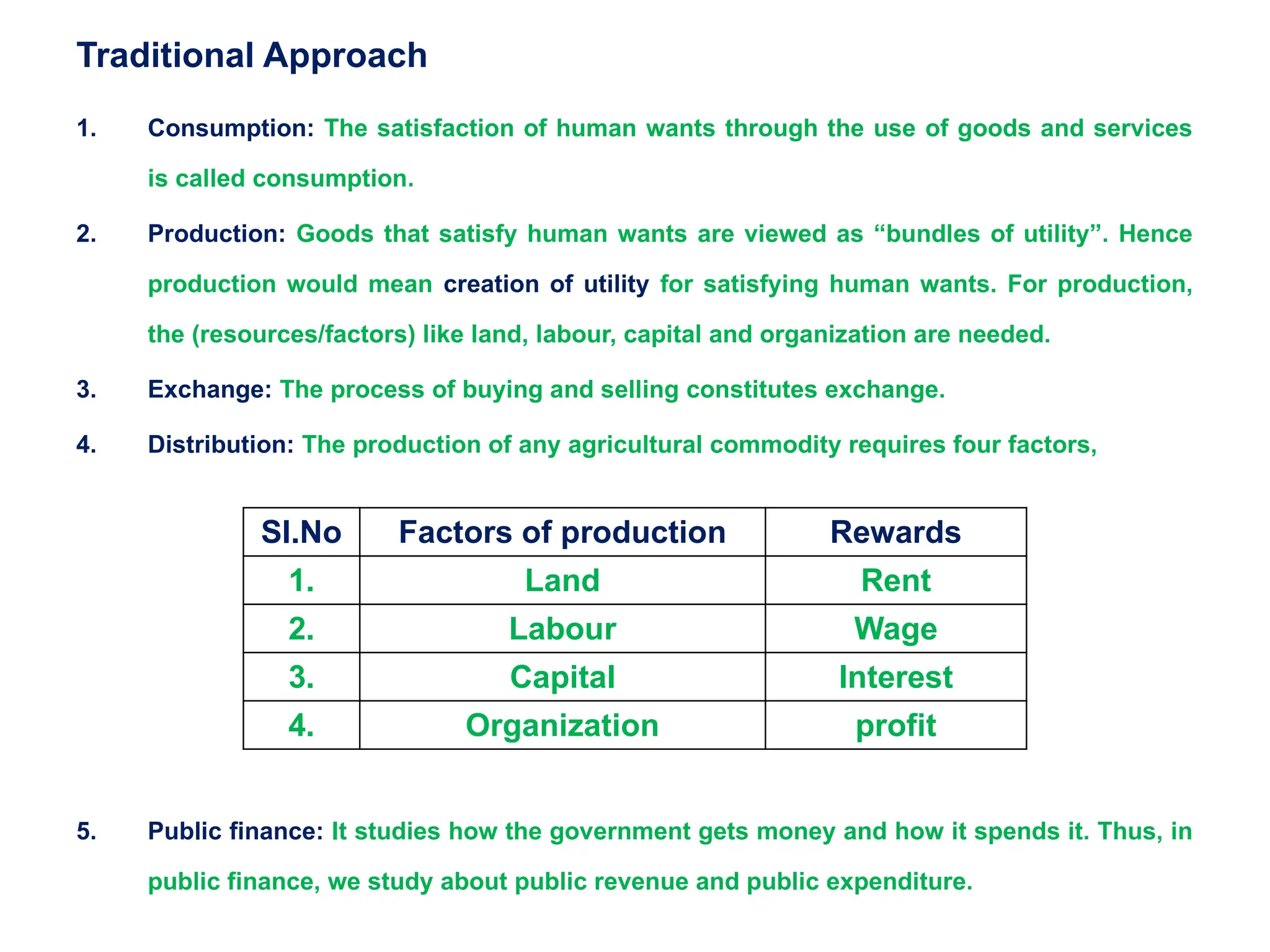 Traditional Approach
1. Consumption: The satisfaction of human wants through the use of goods and services
is called consumption.
2. Production: Goods that satisfy human wants are viewed as “bundles of utility”. Hence
production would mean creation of utility for satisfying human wants. For production,
the (resources/factors) like land, labour, capital and organization are needed.
3. Exchange: The process of buying and selling constitutes exchange.
4. Distribution: The production of any agricultural commodity requires four factors,
5. Public finance: It studies how the government gets money and how it spends it. Thus, in
public finance, we study about public revenue and public expenditure.
Sl.No Factors of production Rewards
1. Land Rent
2. Labour Wage
3. Capital Interest
4. Organization profit
 