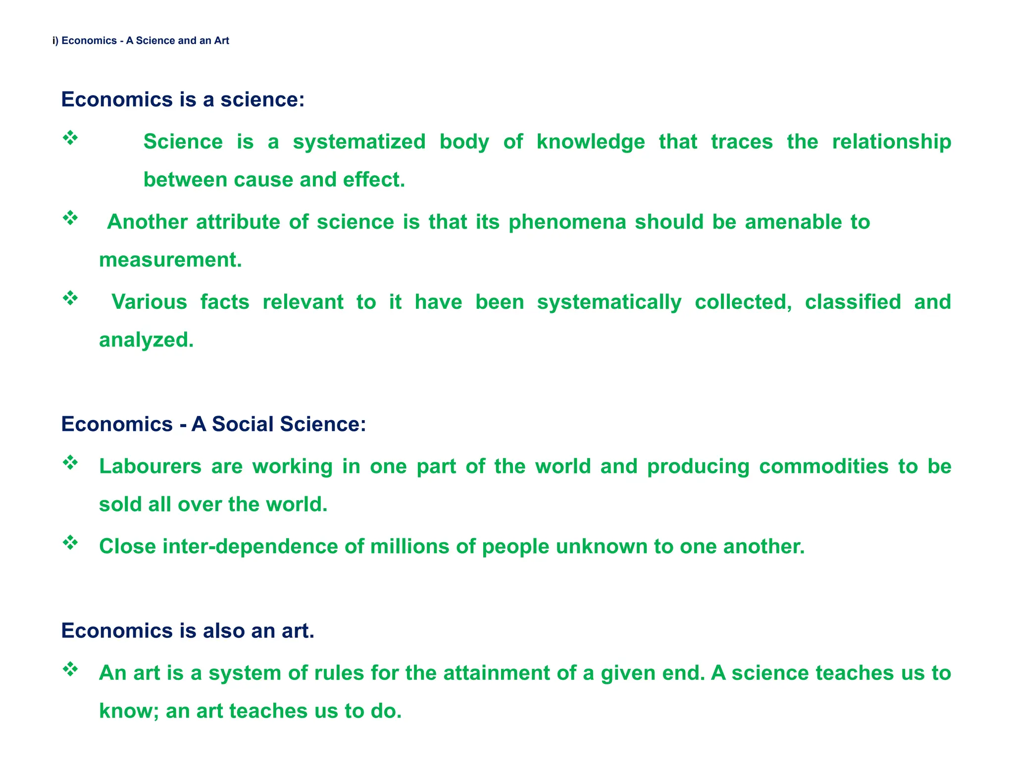 i) Economics - A Science and an Art
Economics is a science:
 Science is a systematized body of knowledge that traces the relationship
between cause and effect.
 Another attribute of science is that its phenomena should be amenable to
measurement.
 Various facts relevant to it have been systematically collected, classified and
analyzed.
Economics - A Social Science:
 Labourers are working in one part of the world and producing commodities to be
sold all over the world.
 Close inter-dependence of millions of people unknown to one another.
Economics is also an art.
 An art is a system of rules for the attainment of a given end. A science teaches us to
know; an art teaches us to do.
 