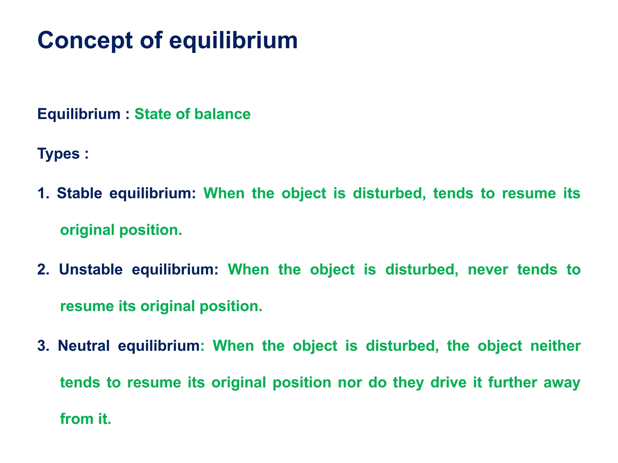 Concept of equilibrium
Equilibrium : State of balance
Types :
1. Stable equilibrium: When the object is disturbed, tends to resume its
original position.
2. Unstable equilibrium: When the object is disturbed, never tends to
resume its original position.
3. Neutral equilibrium: When the object is disturbed, the object neither
tends to resume its original position nor do they drive it further away
from it.
 