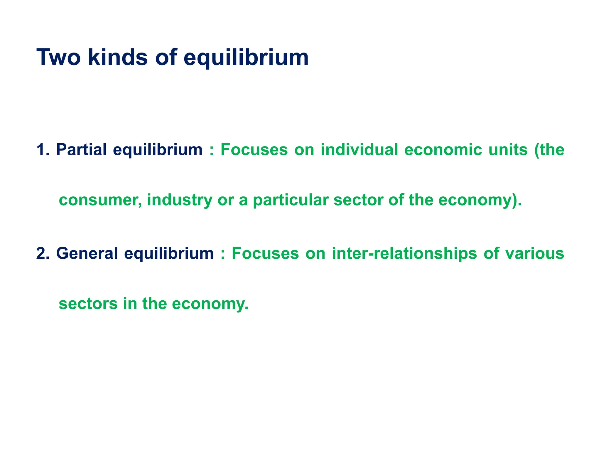 Two kinds of equilibrium
1. Partial equilibrium : Focuses on individual economic units (the
consumer, industry or a particular sector of the economy).
2. General equilibrium : Focuses on inter-relationships of various
sectors in the economy.
 