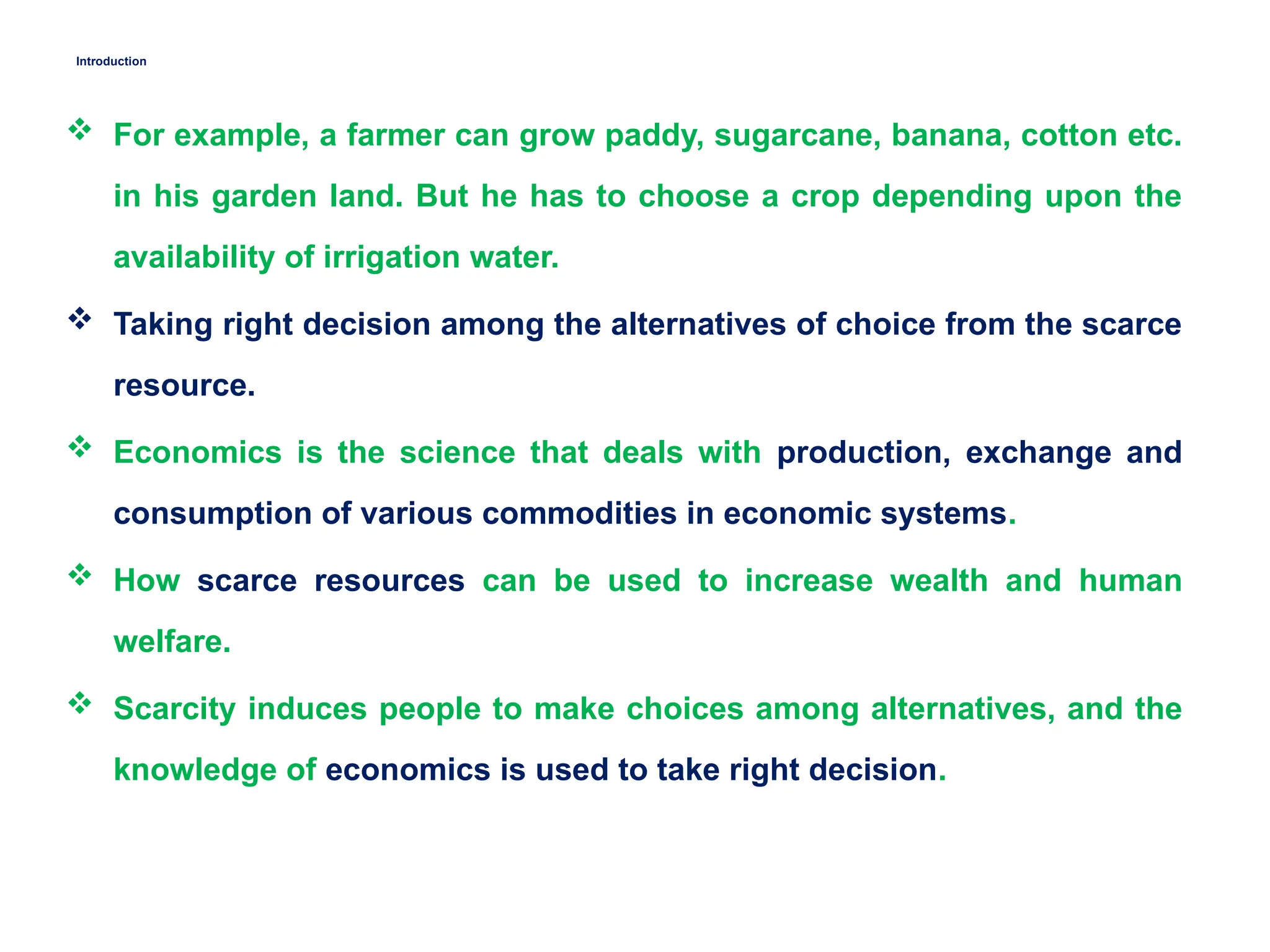 Introduction
 For example, a farmer can grow paddy, sugarcane, banana, cotton etc.
in his garden land. But he has to choose a crop depending upon the
availability of irrigation water.
 Taking right decision among the alternatives of choice from the scarce
resource.
 Economics is the science that deals with production, exchange and
consumption of various commodities in economic systems.
 How scarce resources can be used to increase wealth and human
welfare.
 Scarcity induces people to make choices among alternatives, and the
knowledge of economics is used to take right decision.
 