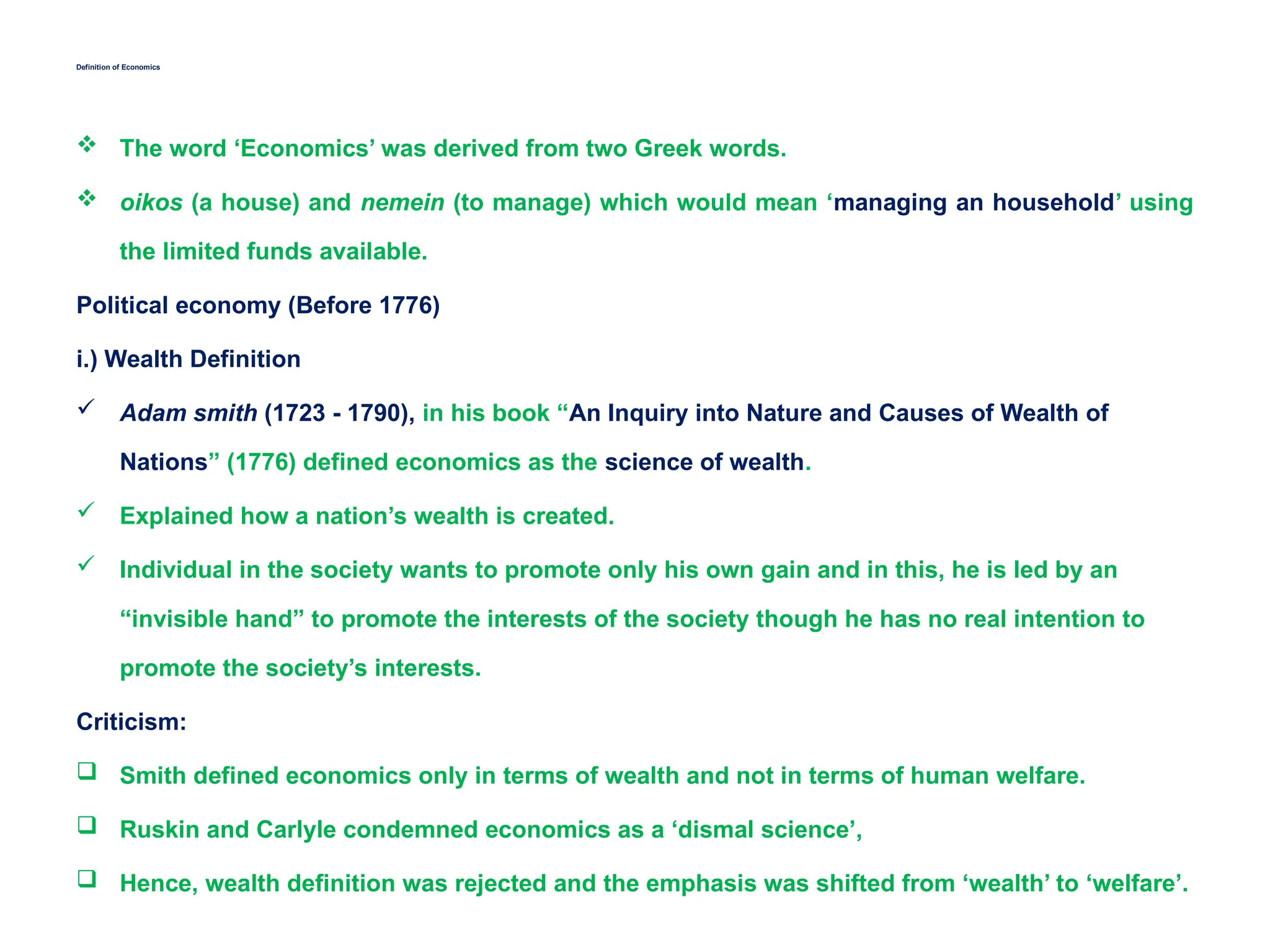 Definition of Economics
 The word ‘Economics’ was derived from two Greek words.
 oikos (a house) and nemein (to manage) which would mean ‘managing an household’ using
the limited funds available.
Political economy (Before 1776)
i.) Wealth Definition
 Adam smith (1723 - 1790), in his book “An Inquiry into Nature and Causes of Wealth of
Nations” (1776) defined economics as the science of wealth.
 Explained how a nation’s wealth is created.
 Individual in the society wants to promote only his own gain and in this, he is led by an
“invisible hand” to promote the interests of the society though he has no real intention to
promote the society’s interests.
Criticism:
 Smith defined economics only in terms of wealth and not in terms of human welfare.
 Ruskin and Carlyle condemned economics as a ‘dismal science’,
 Hence, wealth definition was rejected and the emphasis was shifted from ‘wealth’ to ‘welfare’.
 