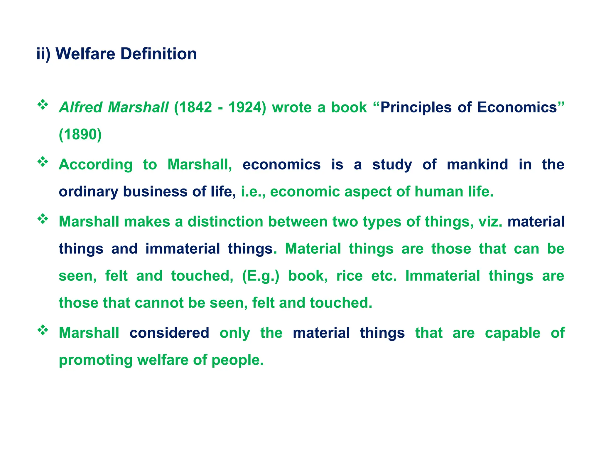 ii) Welfare Definition
 Alfred Marshall (1842 - 1924) wrote a book “Principles of Economics”
(1890)
 According to Marshall, economics is a study of mankind in the
ordinary business of life, i.e., economic aspect of human life.
 Marshall makes a distinction between two types of things, viz. material
things and immaterial things. Material things are those that can be
seen, felt and touched, (E.g.) book, rice etc. Immaterial things are
those that cannot be seen, felt and touched.
 Marshall considered only the material things that are capable of
promoting welfare of people.
 