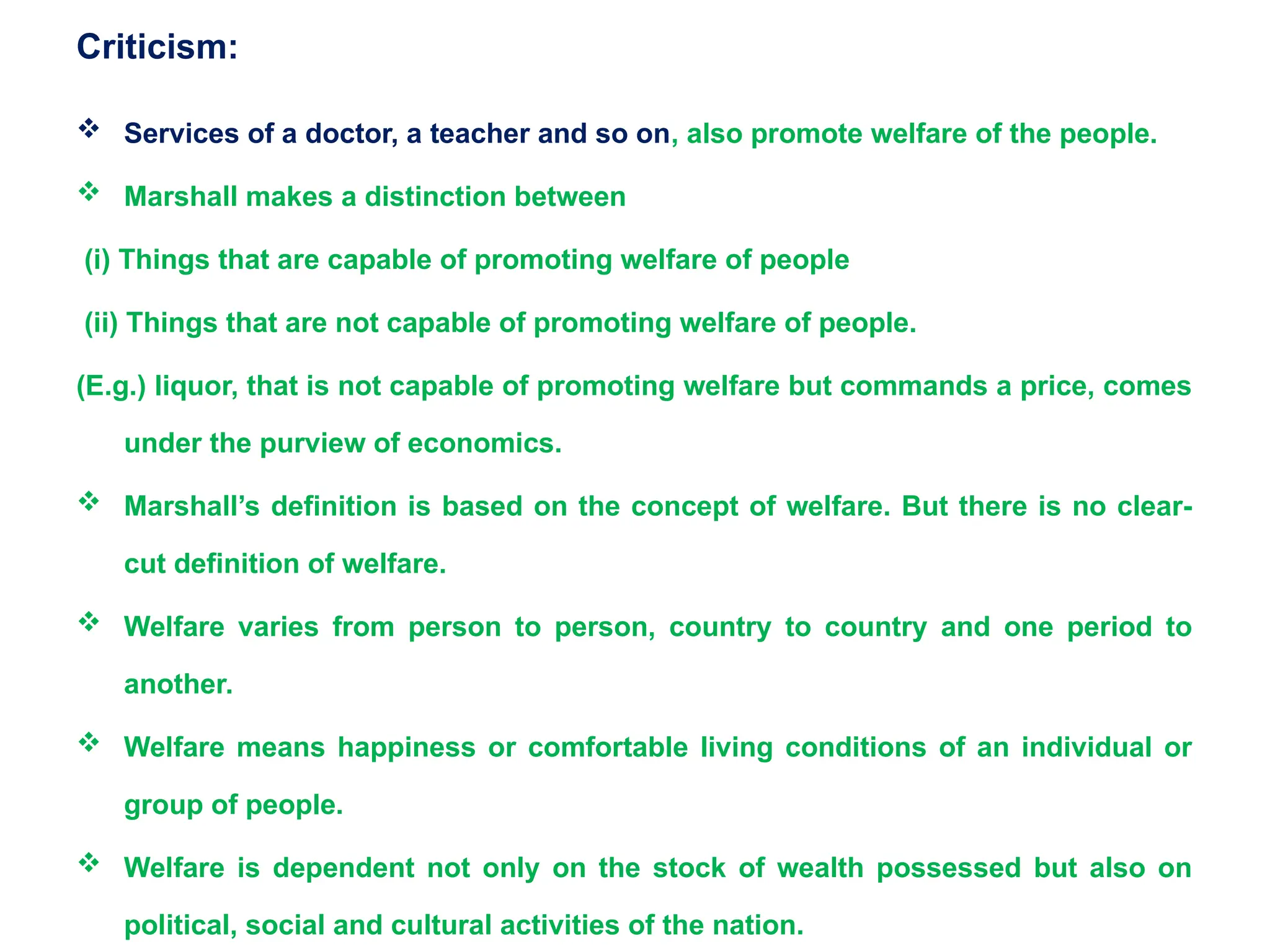Criticism:
 Services of a doctor, a teacher and so on, also promote welfare of the people.
 Marshall makes a distinction between
(i) Things that are capable of promoting welfare of people
(ii) Things that are not capable of promoting welfare of people.
(E.g.) liquor, that is not capable of promoting welfare but commands a price, comes
under the purview of economics.
 Marshall’s definition is based on the concept of welfare. But there is no clear-
cut definition of welfare.
 Welfare varies from person to person, country to country and one period to
another.
 Welfare means happiness or comfortable living conditions of an individual or
group of people.
 Welfare is dependent not only on the stock of wealth possessed but also on
political, social and cultural activities of the nation.
 
