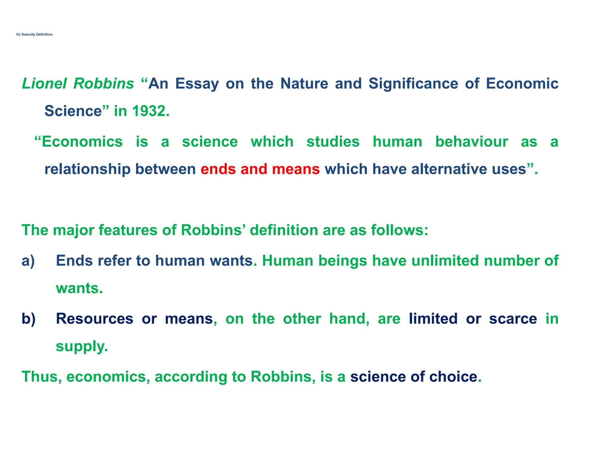 iii) Scarcity Definition
Lionel Robbins “An Essay on the Nature and Significance of Economic
Science” in 1932.
“Economics is a science which studies human behaviour as a
relationship between ends and means which have alternative uses”.
The major features of Robbins’ definition are as follows:
a) Ends refer to human wants. Human beings have unlimited number of
wants.
b) Resources or means, on the other hand, are limited or scarce in
supply.
Thus, economics, according to Robbins, is a science of choice.
 