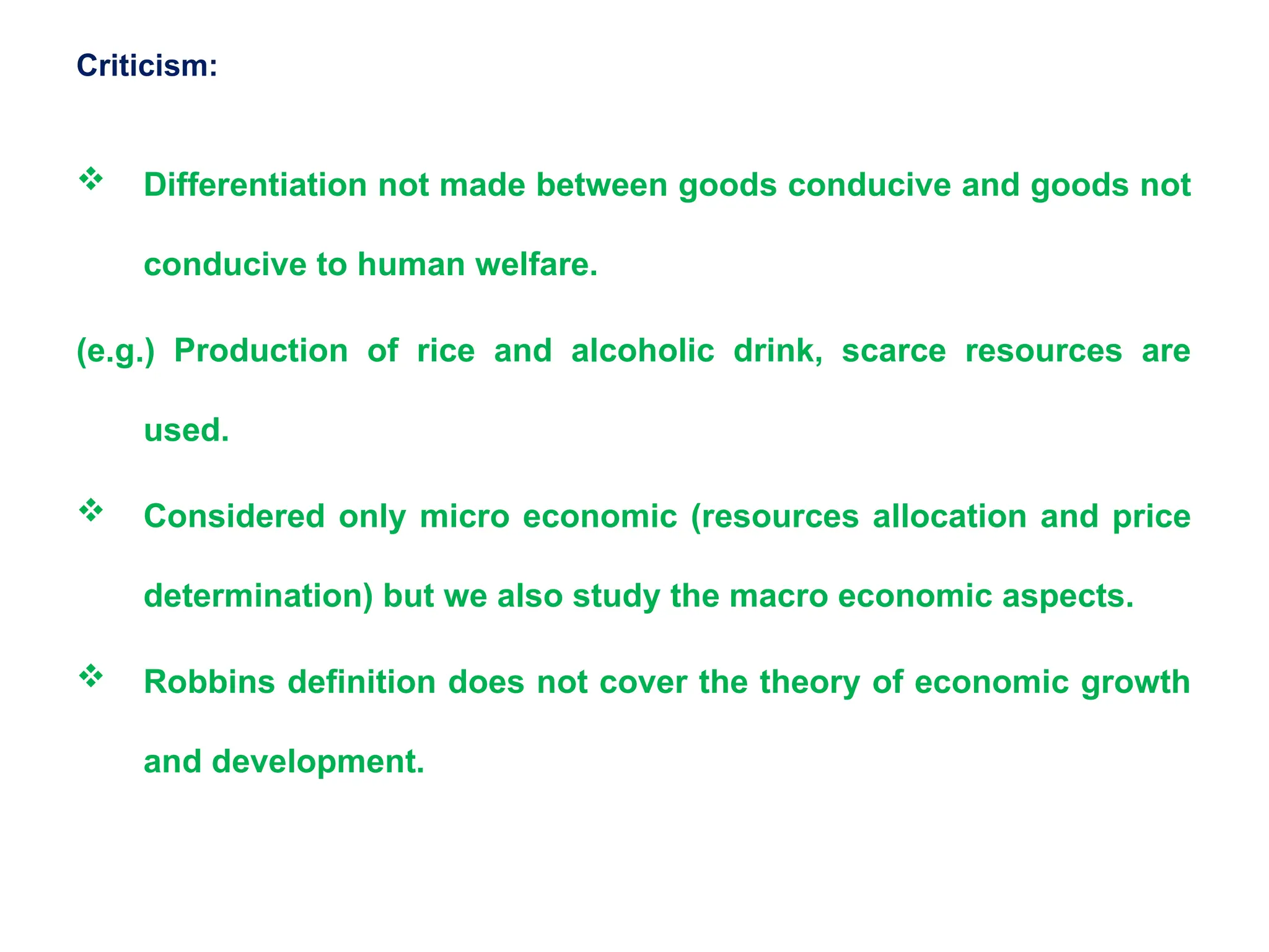 Criticism:
 Differentiation not made between goods conducive and goods not
conducive to human welfare.
(e.g.) Production of rice and alcoholic drink, scarce resources are
used.
 Considered only micro economic (resources allocation and price
determination) but we also study the macro economic aspects.
 Robbins definition does not cover the theory of economic growth
and development.
 