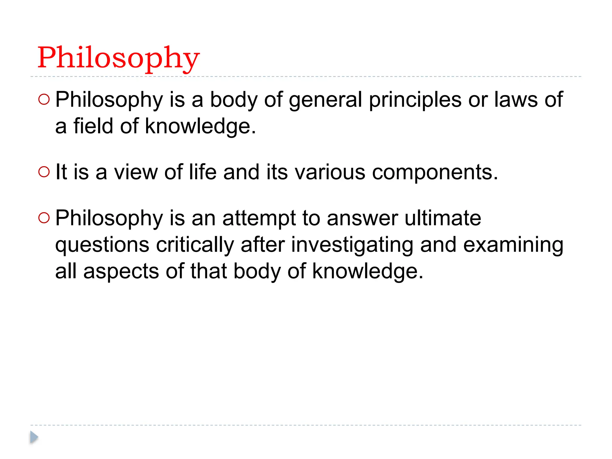 Philosophy
oPhilosophy is a body of general principles or laws of
a field of knowledge.
oIt is a view of life and its various components.
oPhilosophy is an attempt to answer ultimate
questions critically after investigating and examining
all aspects of that body of knowledge.
 
