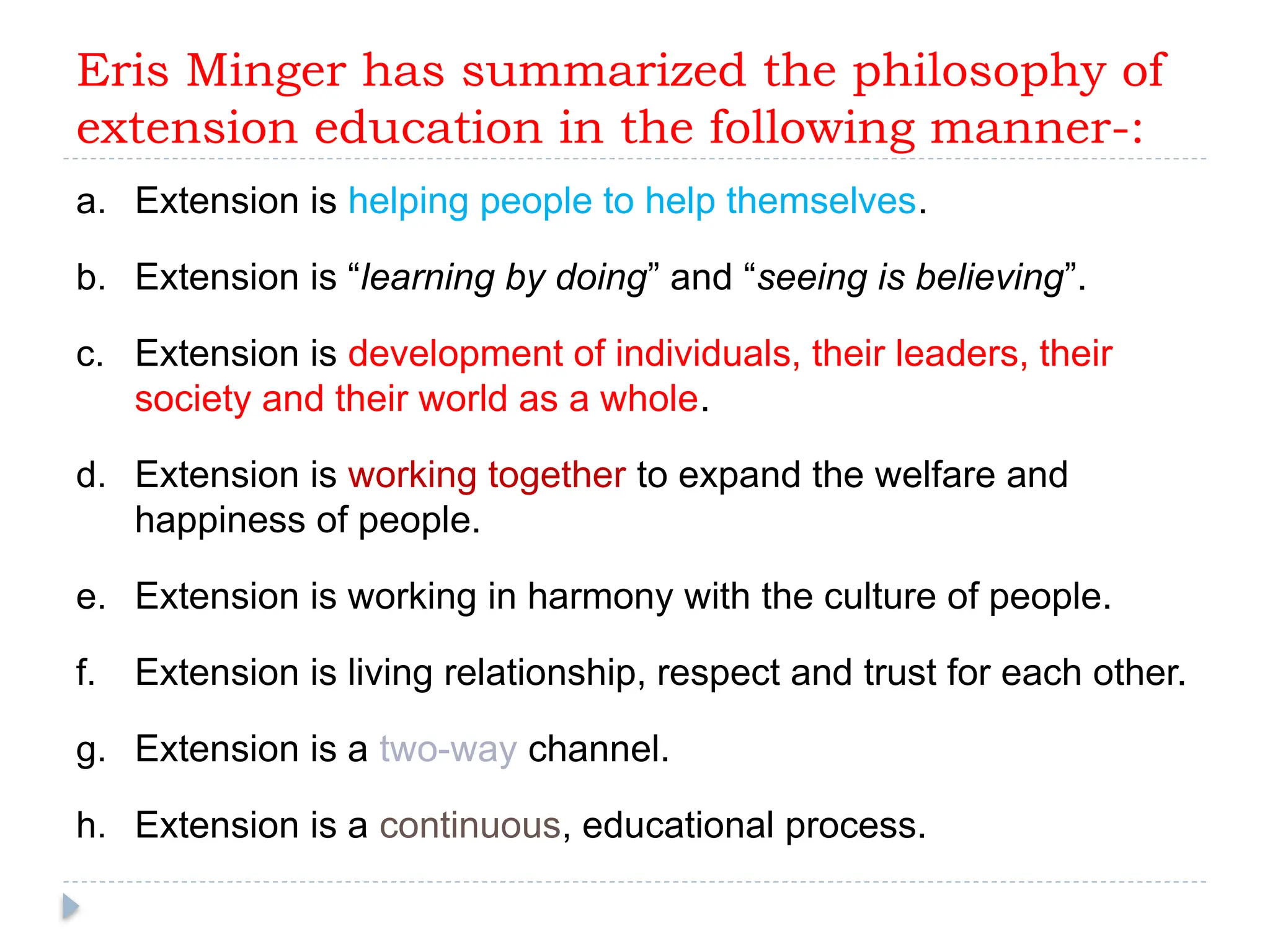 Eris Minger has summarized the philosophy of
extension education in the following manner-:
a. Extension is helping people to help themselves.
b. Extension is “learning by doing” and “seeing is believing”.
c. Extension is development of individuals, their leaders, their
society and their world as a whole.
d. Extension is working together to expand the welfare and
happiness of people.
e. Extension is working in harmony with the culture of people.
f. Extension is living relationship, respect and trust for each other.
g. Extension is a two-way channel.
h. Extension is a continuous, educational process.
 