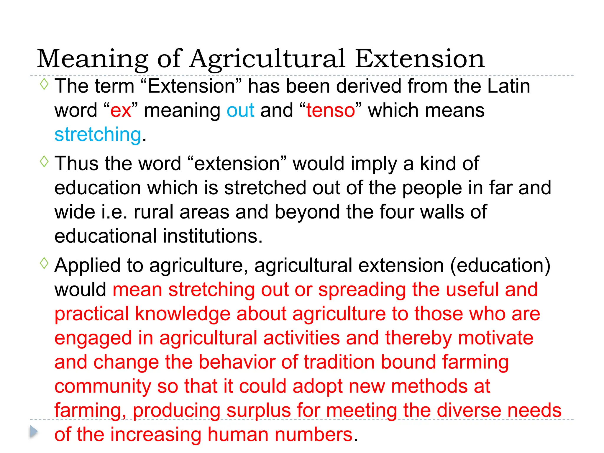 Meaning of Agricultural Extension
◊ The term “Extension” has been derived from the Latin
word “ex” meaning out and “tenso” which means
stretching.
◊ Thus the word “extension” would imply a kind of
education which is stretched out of the people in far and
wide i.e. rural areas and beyond the four walls of
educational institutions.
◊ Applied to agriculture, agricultural extension (education)
would mean stretching out or spreading the useful and
practical knowledge about agriculture to those who are
engaged in agricultural activities and thereby motivate
and change the behavior of tradition bound farming
community so that it could adopt new methods at
farming, producing surplus for meeting the diverse needs
of the increasing human numbers.
 
