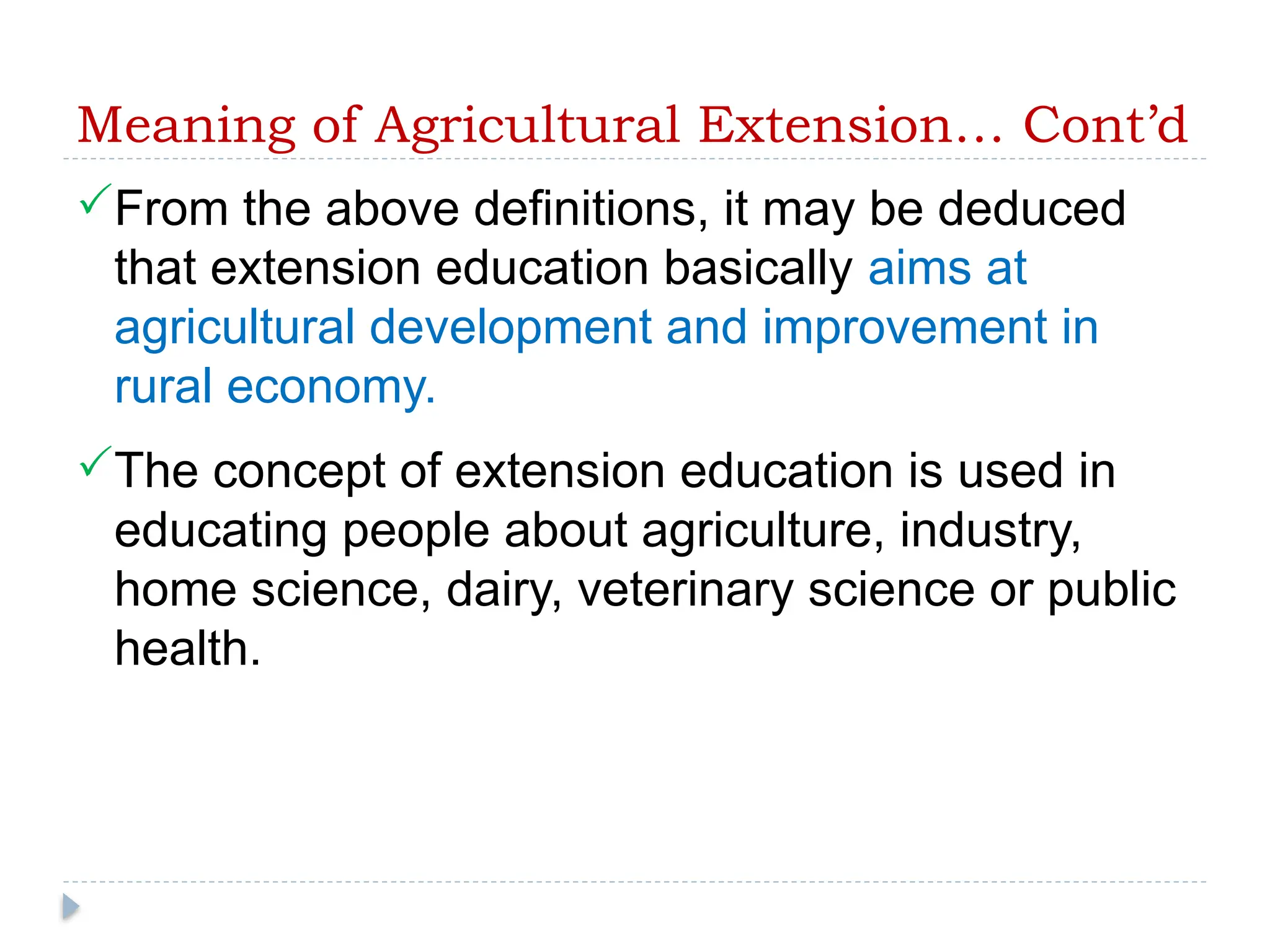 Meaning of Agricultural Extension… Cont’d
From the above definitions, it may be deduced
that extension education basically aims at
agricultural development and improvement in
rural economy.
The concept of extension education is used in
educating people about agriculture, industry,
home science, dairy, veterinary science or public
health.
 