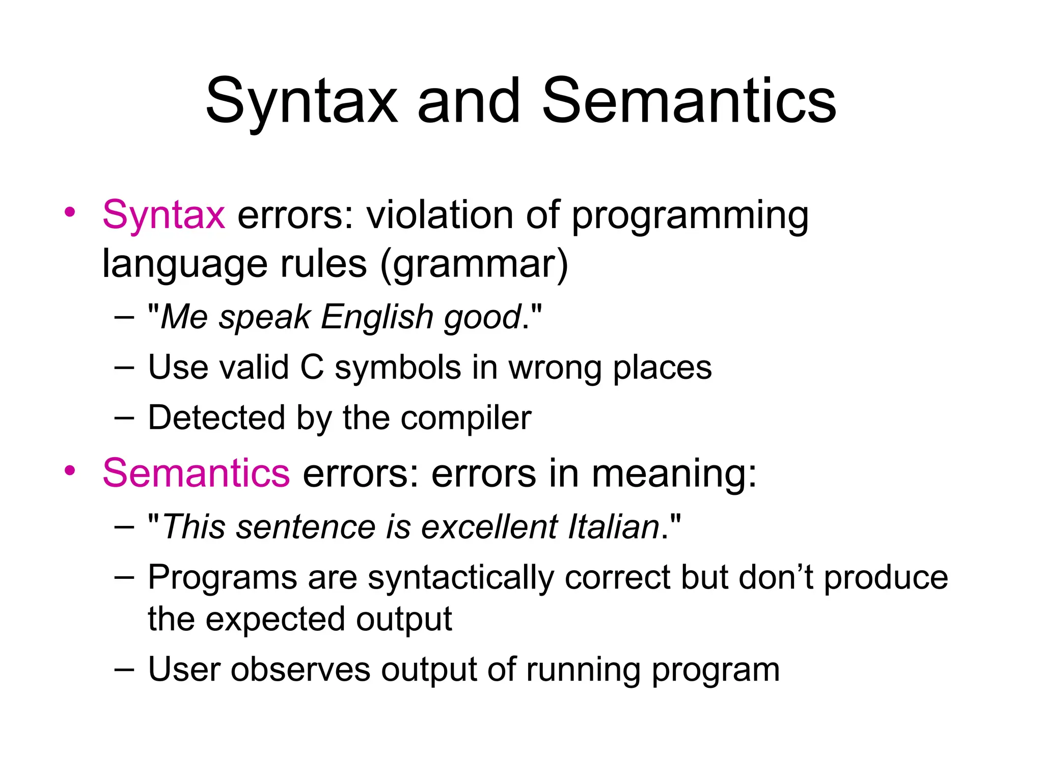 Syntax and Semantics
• Syntax errors: violation of programming
language rules (grammar)
– "Me speak English good."
– Use valid C symbols in wrong places
– Detected by the compiler
• Semantics errors: errors in meaning:
– "This sentence is excellent Italian."
– Programs are syntactically correct but don’t produce
the expected output
– User observes output of running program
 