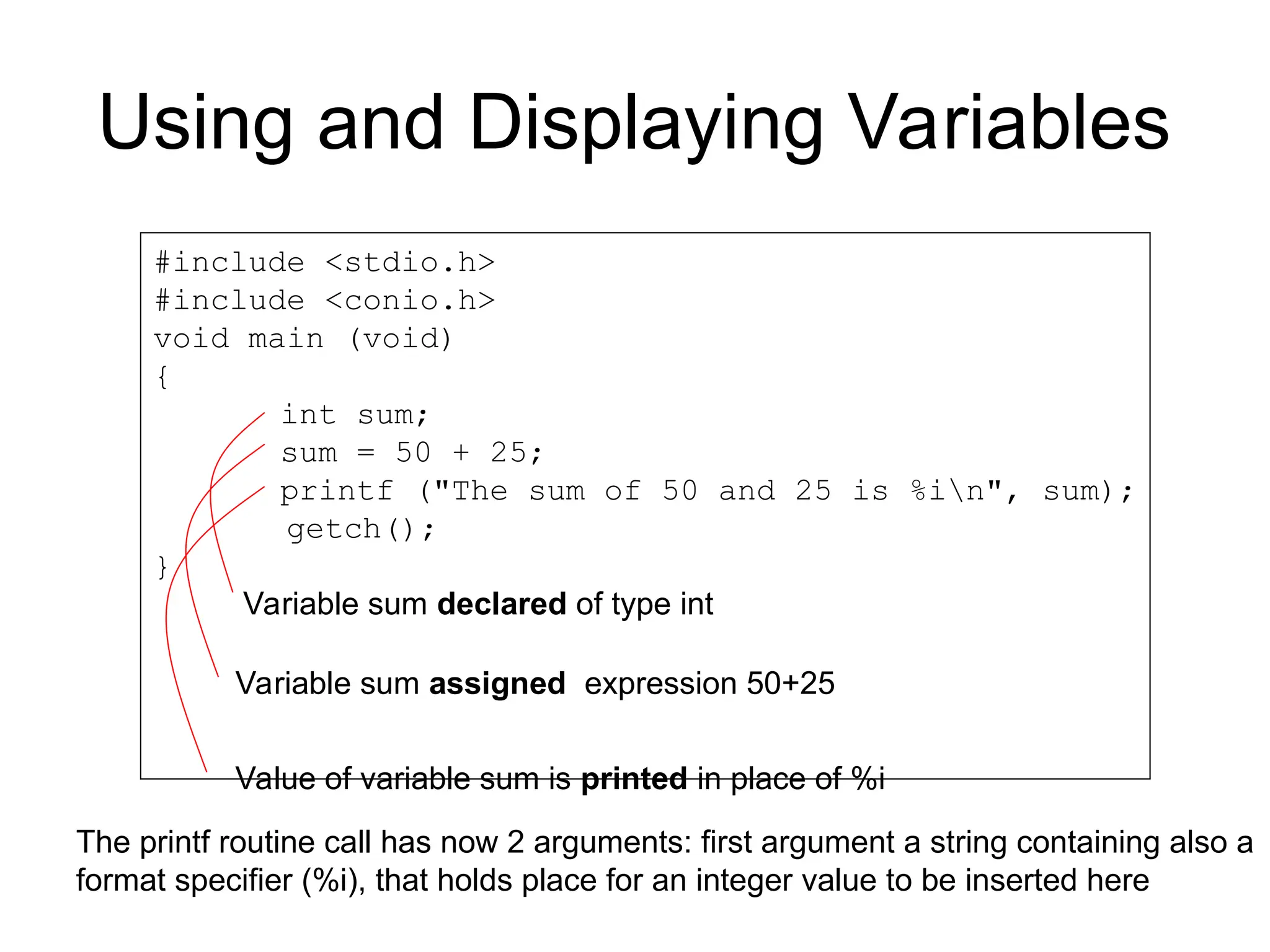 Using and Displaying Variables
#include <stdio.h>
#include <conio.h>
void main (void)
{
int sum;
sum = 50 + 25;
printf ("The sum of 50 and 25 is %in", sum);
getch();
}
Variable sum declared of type int
Variable sum assigned expression 50+25
Value of variable sum is printed in place of %i
The printf routine call has now 2 arguments: first argument a string containing also a
format specifier (%i), that holds place for an integer value to be inserted here
 