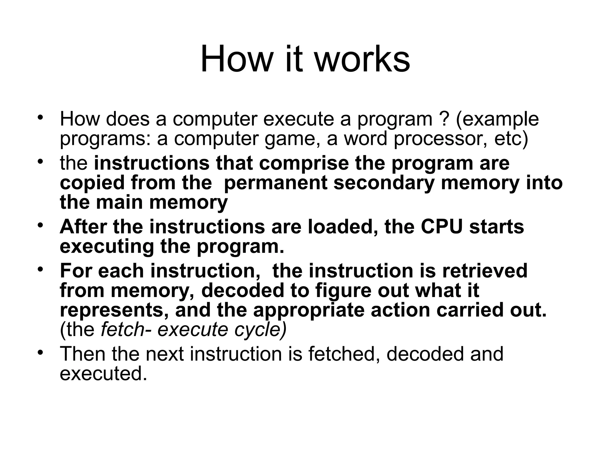 How it works
• How does a computer execute a program ? (example
programs: a computer game, a word processor, etc)
• the instructions that comprise the program are
copied from the permanent secondary memory into
the main memory
• After the instructions are loaded, the CPU starts
executing the program.
• For each instruction, the instruction is retrieved
from memory, decoded to figure out what it
represents, and the appropriate action carried out.
(the fetch- execute cycle)
• Then the next instruction is fetched, decoded and
executed.
 