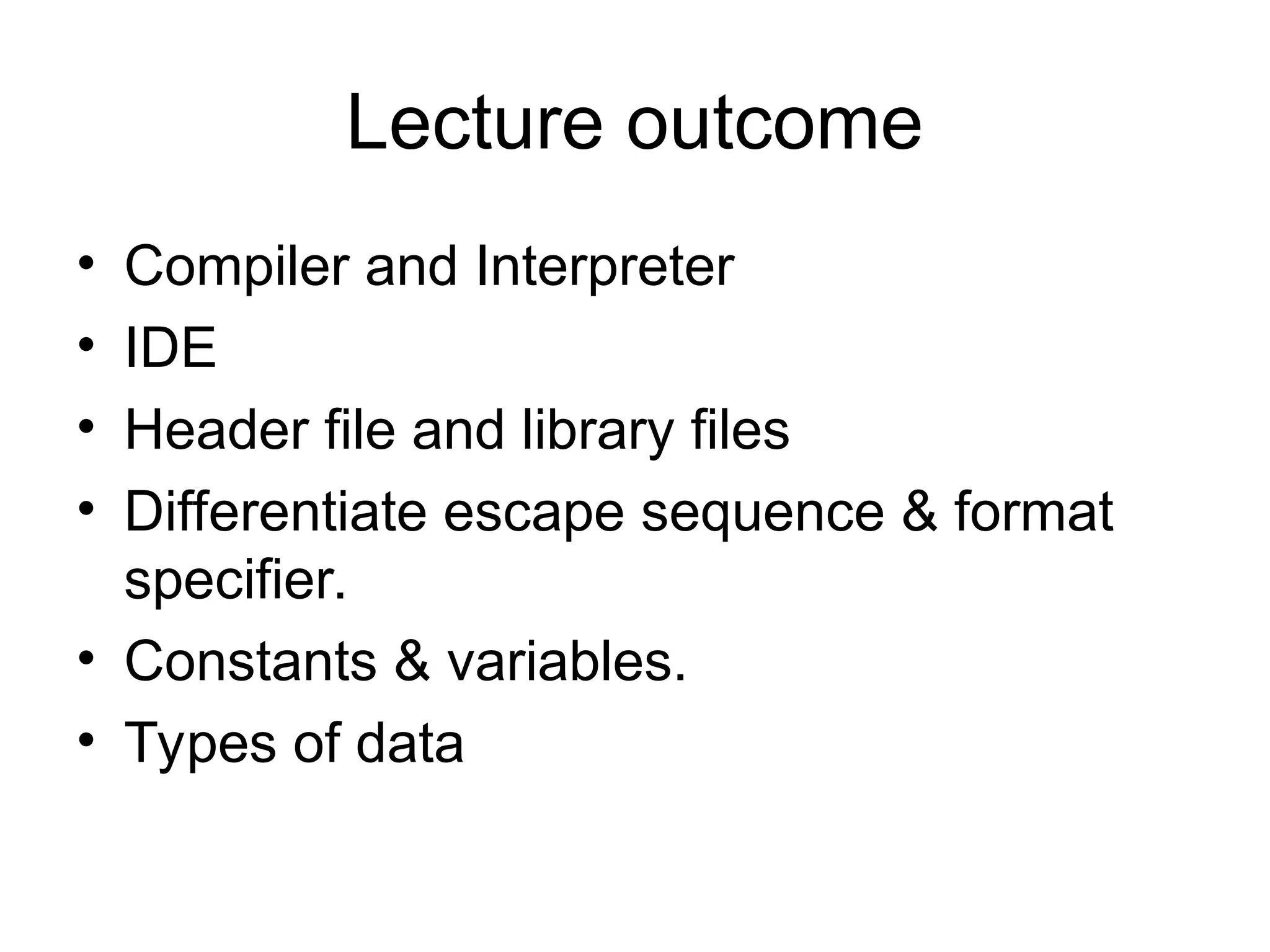 Lecture outcome
• Compiler and Interpreter
• IDE
• Header file and library files
• Differentiate escape sequence & format
specifier.
• Constants & variables.
• Types of data
 