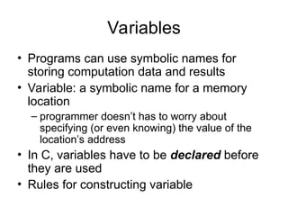 Variables
• Programs can use symbolic names for
storing computation data and results
• Variable: a symbolic name for a memory
location
– programmer doesn’t has to worry about
specifying (or even knowing) the value of the
location’s address
• In C, variables have to be declared before
they are used
• Rules for constructing variable
 