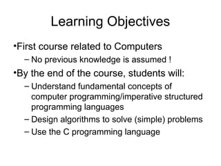 Learning Objectives
•First course related to Computers
– No previous knowledge is assumed !
•By the end of the course, students will:
– Understand fundamental concepts of
computer programming/imperative structured
programming languages
– Design algorithms to solve (simple) problems
– Use the C programming language
 