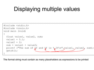 Displaying multiple values
#include <stdio.h>
#include <conio.h>
void main (void)
{
float value1, value2, sum;
value1 = 5.1;
value2 = 2;
sum = value1 + value2;
printf ("The sum of %f and %f is %.2fn",value1, value2, sum);
getch();
}
The format string must contain as many placeholders as expressions to be printed
 
