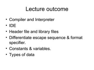 Lecture outcome
• Compiler and Interpreter
• IDE
• Header file and library files
• Differentiate escape sequence & format
specifier.
• Constants & variables.
• Types of data
 