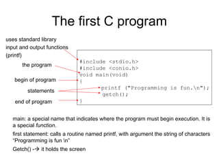 The first C program
#include <stdio.h>
#include <conio.h>
void main(void)
{
printf ("Programming is fun.n");
getch();
}
uses standard library
input and output functions
(printf)
the program
begin of program
end of program
statements
main: a special name that indicates where the program must begin execution. It is
a special function.
first statement: calls a routine named printf, with argument the string of characters
“Programming is fun n”
Getch() - it holds the screen
 
