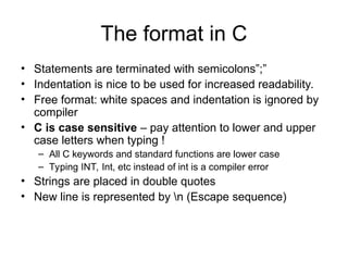 The format in C
• Statements are terminated with semicolons”;”
• Indentation is nice to be used for increased readability.
• Free format: white spaces and indentation is ignored by
compiler
• C is case sensitive – pay attention to lower and upper
case letters when typing !
– All C keywords and standard functions are lower case
– Typing INT, Int, etc instead of int is a compiler error
• Strings are placed in double quotes
• New line is represented by n (Escape sequence)
 