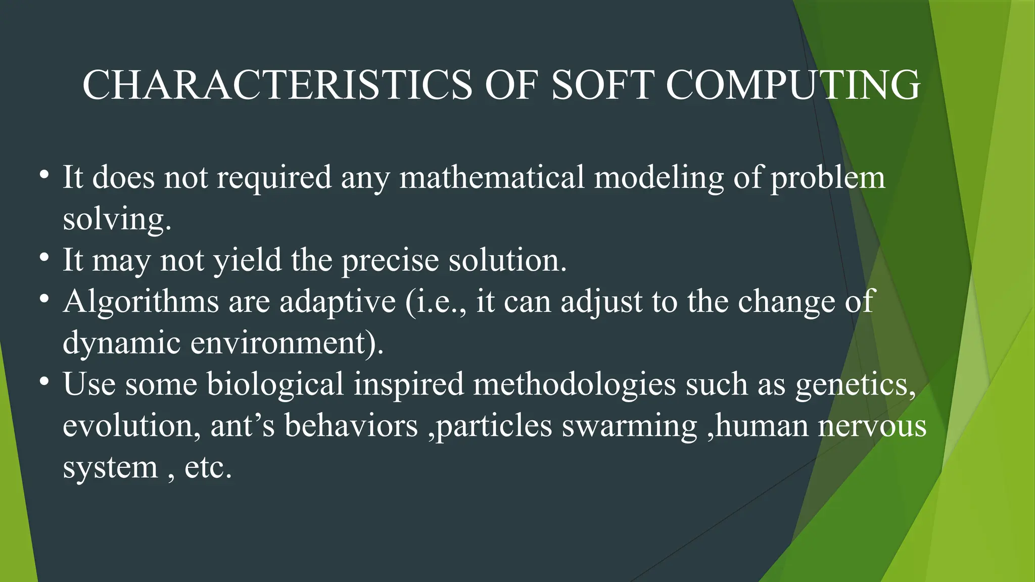 CHARACTERISTICS OF SOFT COMPUTING
• It does not required any mathematical modeling of problem
solving.
• It may not yield the precise solution.
• Algorithms are adaptive (i.e., it can adjust to the change of
dynamic environment).
• Use some biological inspired methodologies such as genetics,
evolution, ant’s behaviors ,particles swarming ,human nervous
system , etc.
 