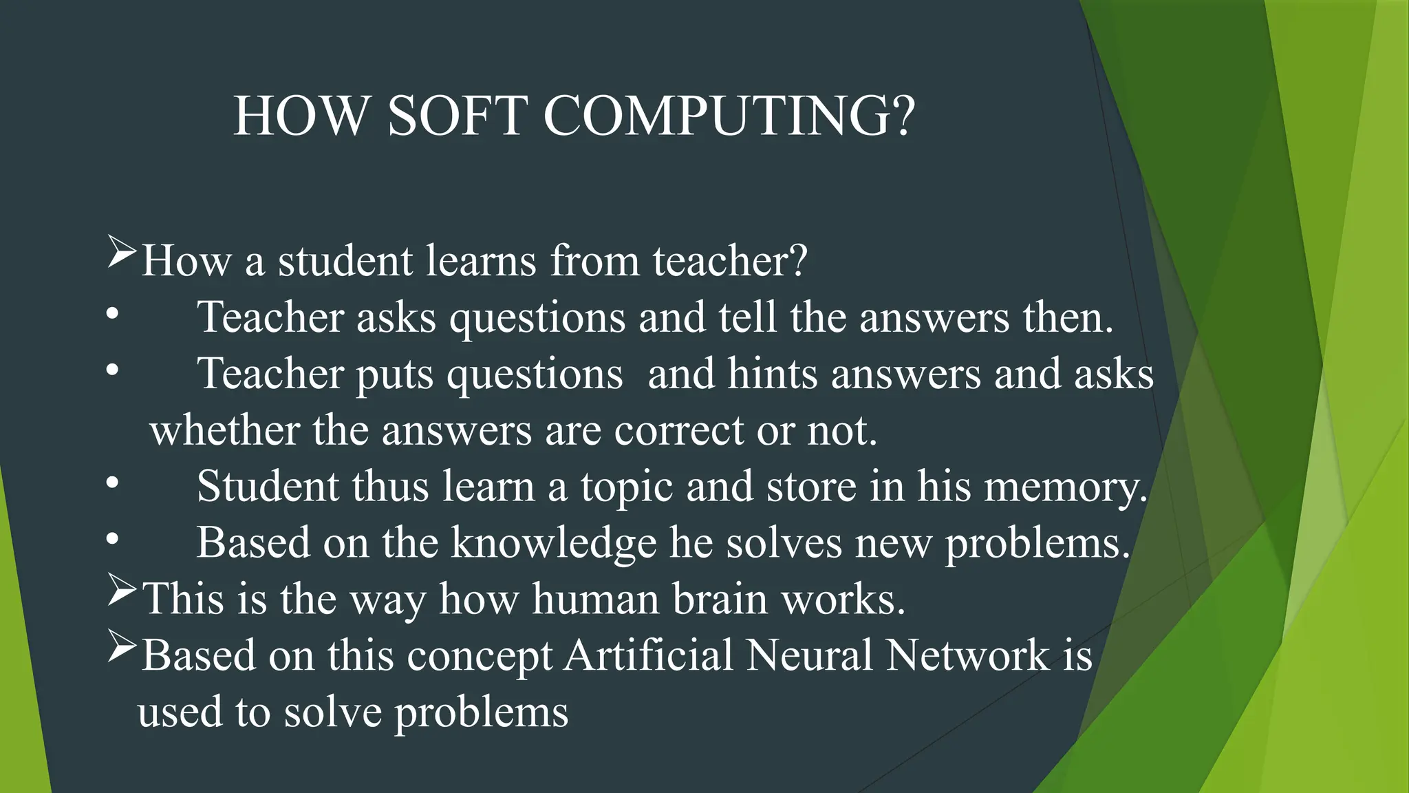 HOW SOFT COMPUTING?
How a student learns from teacher?
• Teacher asks questions and tell the answers then.
• Teacher puts questions and hints answers and asks
whether the answers are correct or not.
• Student thus learn a topic and store in his memory.
• Based on the knowledge he solves new problems.
This is the way how human brain works.
Based on this concept Artificial Neural Network is
used to solve problems
 