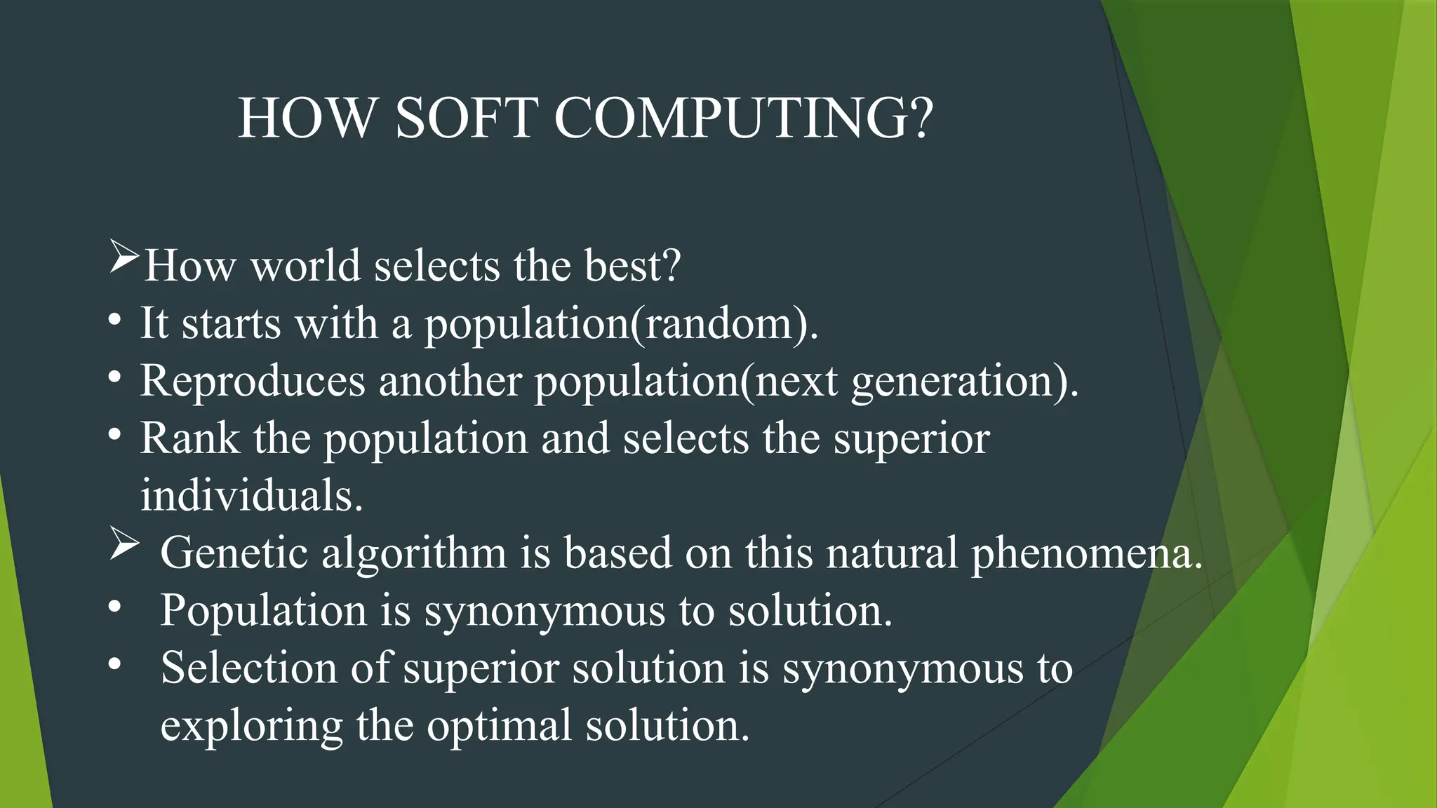 HOW SOFT COMPUTING?
How world selects the best?
• It starts with a population(random).
• Reproduces another population(next generation).
• Rank the population and selects the superior
individuals.
 Genetic algorithm is based on this natural phenomena.
• Population is synonymous to solution.
• Selection of superior solution is synonymous to
exploring the optimal solution.
 