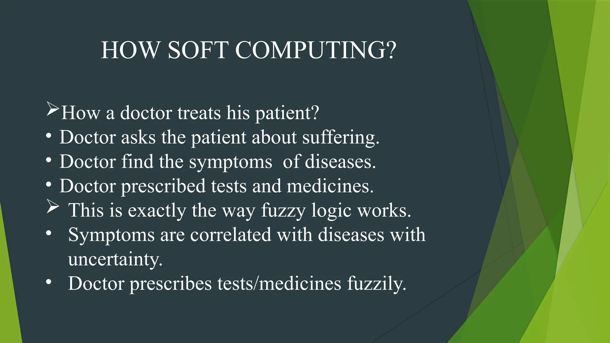 HOW SOFT COMPUTING?
How a doctor treats his patient?
• Doctor asks the patient about suffering.
• Doctor find the symptoms of diseases.
• Doctor prescribed tests and medicines.
 This is exactly the way fuzzy logic works.
• Symptoms are correlated with diseases with
uncertainty.
• Doctor prescribes tests/medicines fuzzily.
 