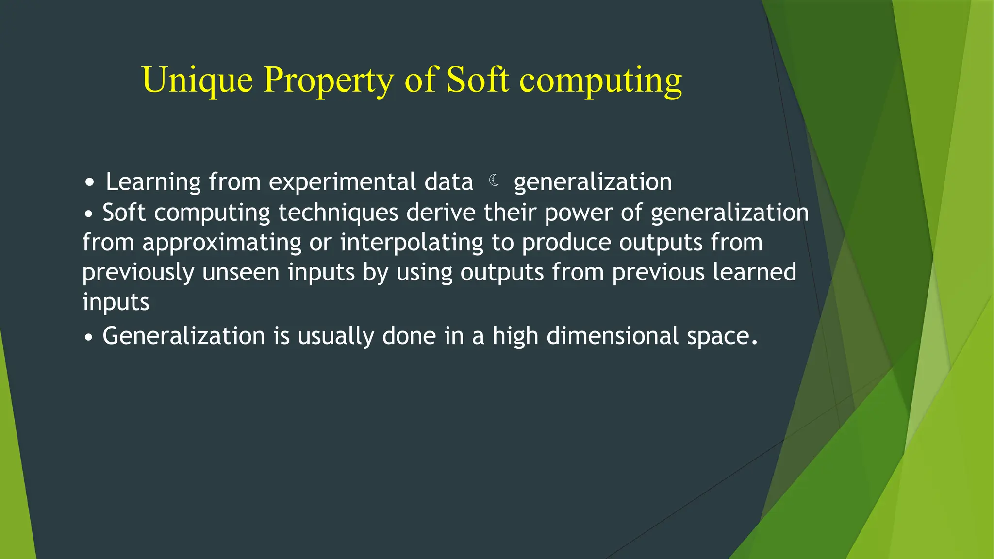 Unique Property of Soft computing
• Learning from experimental data  generalization
• Soft computing techniques derive their power of generalization
from approximating or interpolating to produce outputs from
previously unseen inputs by using outputs from previous learned
inputs
• Generalization is usually done in a high dimensional space.
 