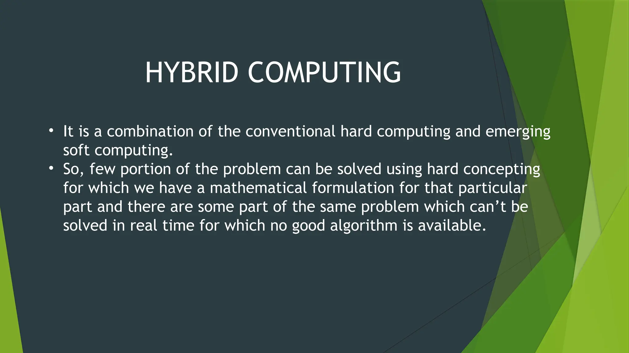 HYBRID COMPUTING
• It is a combination of the conventional hard computing and emerging
soft computing.
• So, few portion of the problem can be solved using hard concepting
for which we have a mathematical formulation for that particular
part and there are some part of the same problem which can’t be
solved in real time for which no good algorithm is available.
 