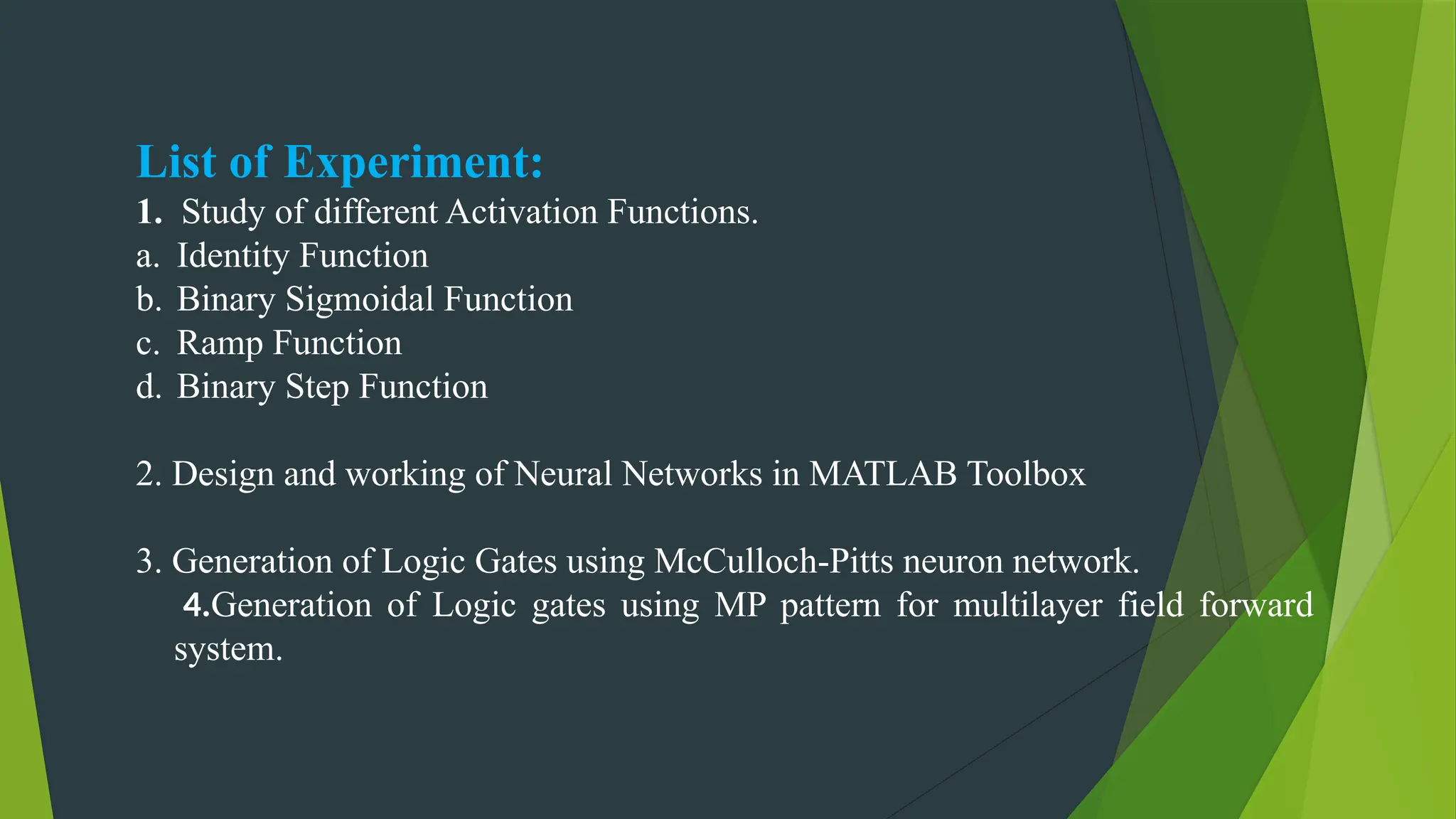 List of Experiment:
1. Study of different Activation Functions.
a. Identity Function
b. Binary Sigmoidal Function
c. Ramp Function
d. Binary Step Function
2. Design and working of Neural Networks in MATLAB Toolbox
3. Generation of Logic Gates using McCulloch-Pitts neuron network.
4.Generation of Logic gates using MP pattern for multilayer field forward
system.
 