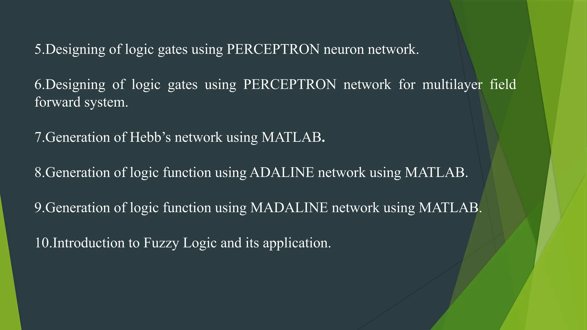 5.Designing of logic gates using PERCEPTRON neuron network.
6.Designing of logic gates using PERCEPTRON network for multilayer field
forward system.
7.Generation of Hebb’s network using MATLAB.
8.Generation of logic function using ADALINE network using MATLAB.
9.Generation of logic function using MADALINE network using MATLAB.
10.Introduction to Fuzzy Logic and its application.
 