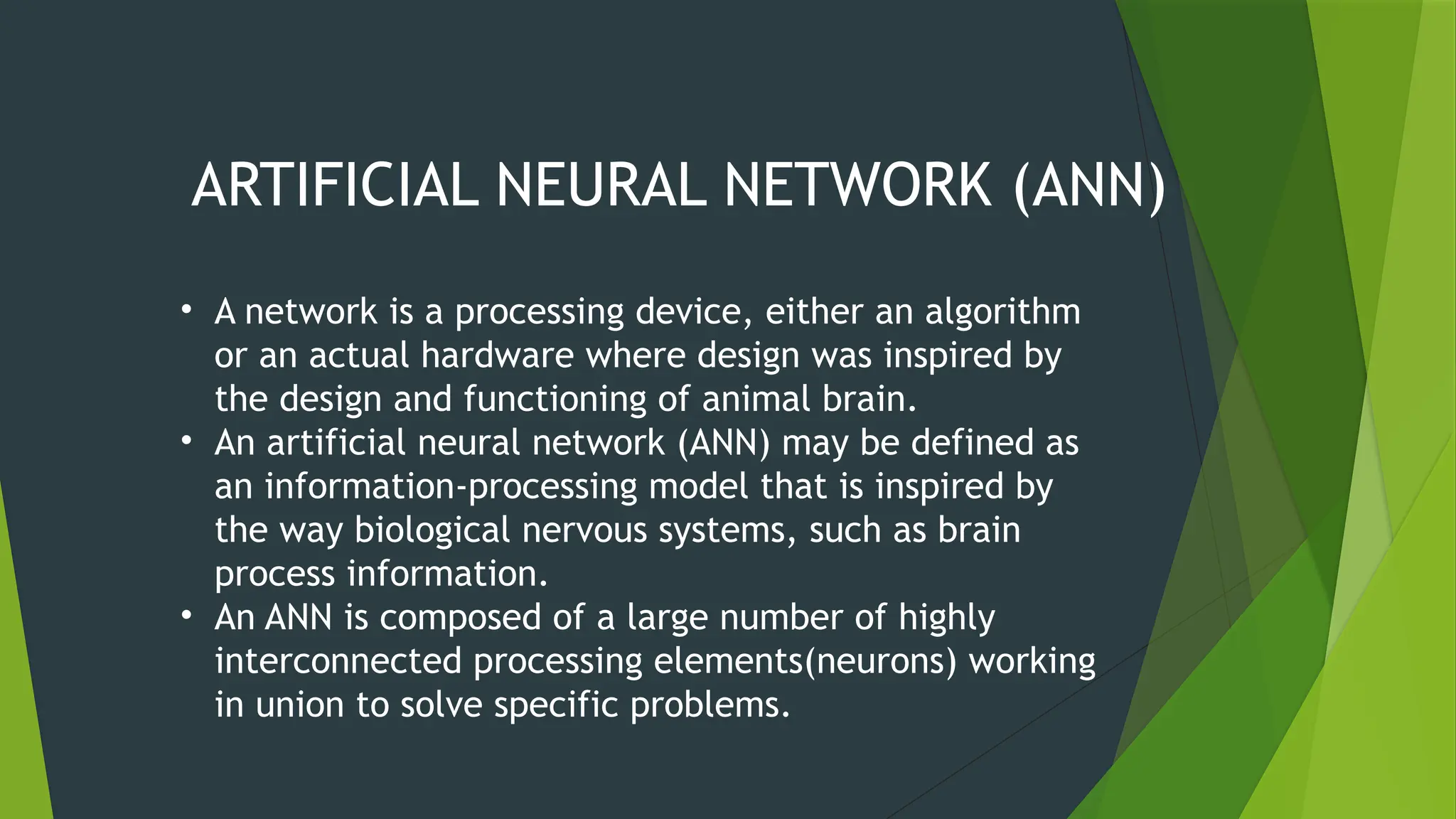 ARTIFICIAL NEURAL NETWORK (ANN)
• A network is a processing device, either an algorithm
or an actual hardware where design was inspired by
the design and functioning of animal brain.
• An artificial neural network (ANN) may be defined as
an information-processing model that is inspired by
the way biological nervous systems, such as brain
process information.
• An ANN is composed of a large number of highly
interconnected processing elements(neurons) working
in union to solve specific problems.
 