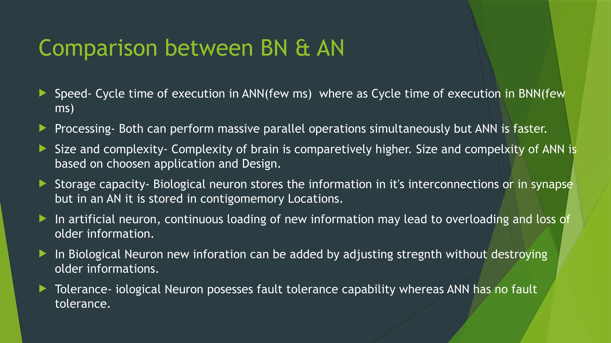 Comparison between BN & AN
 Speed- Cycle time of execution in ANN(few ms) where as Cycle time of execution in BNN(few
ms)
 Processing- Both can perform massive parallel operations simultaneously but ANN is faster.
 Size and complexity- Complexity of brain is comparetively higher. Size and compelxity of ANN is
based on choosen application and Design.
 Storage capacity- Biological neuron stores the information in it's interconnections or in synapse
but in an AN it is stored in contigomemory Locations.
 In artificial neuron, continuous loading of new information may lead to overloading and loss of
older information.
 In Biological Neuron new inforation can be added by adjusting stregnth without destroying
older informations.
 Tolerance- iological Neuron posesses fault tolerance capability whereas ANN has no fault
tolerance.
 